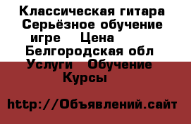 Классическая гитара.Серьёзное обучение игре. › Цена ­ 500 - Белгородская обл. Услуги » Обучение. Курсы   